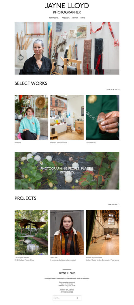 Screenshot of JayneLloyd.co.uk with text saying 'JAYNE LLOYD, PHOTOGRAPHER, PORTFOLIO, PROJECTS, ABOUT, BLOG', an image of an artist in her studio, surrounded by work; 'SELECT WORKS, VIEW PORTFOLIO', a portrait of a woman sitting in a conservatory, an interior photograph of an art gallery and a closeup of an artist's hand holding construction of a silver brooch; a photograph of a strawberry patch with golfballs on it and the words 'PHOTOGRAPHING PEOPLE, PLACE & PROCESS', 'PROJECTS, VIEW PROJECTS', a photograph of a metal structure and garden at the Chelsea Flower Show, a portrait of a person in a brown coat and autumnal scarf and an interior of Hampton Court Palace. Below is text including 'JAYNE LLOYD' and a search box at the bottom.